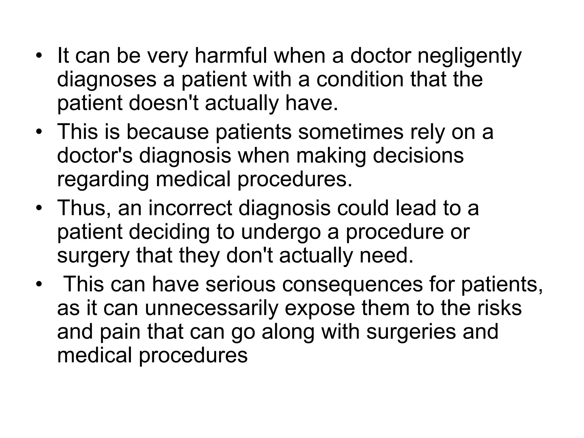 • It can be very harmful when a doctor negligently
diagnoses a patient with a condition that the
patient doesn't actually have.
• This is because patients sometimes rely on a
doctor's diagnosis when making decisions
regarding medical procedures.
• Thus, an incorrect diagnosis could lead to a
patient deciding to undergo a procedure or
surgery that they don't actually need.
• This can have serious consequences for patients,
as it can unnecessarily expose them to the risks
and pain that can go along with surgeries and
medical procedures
 
