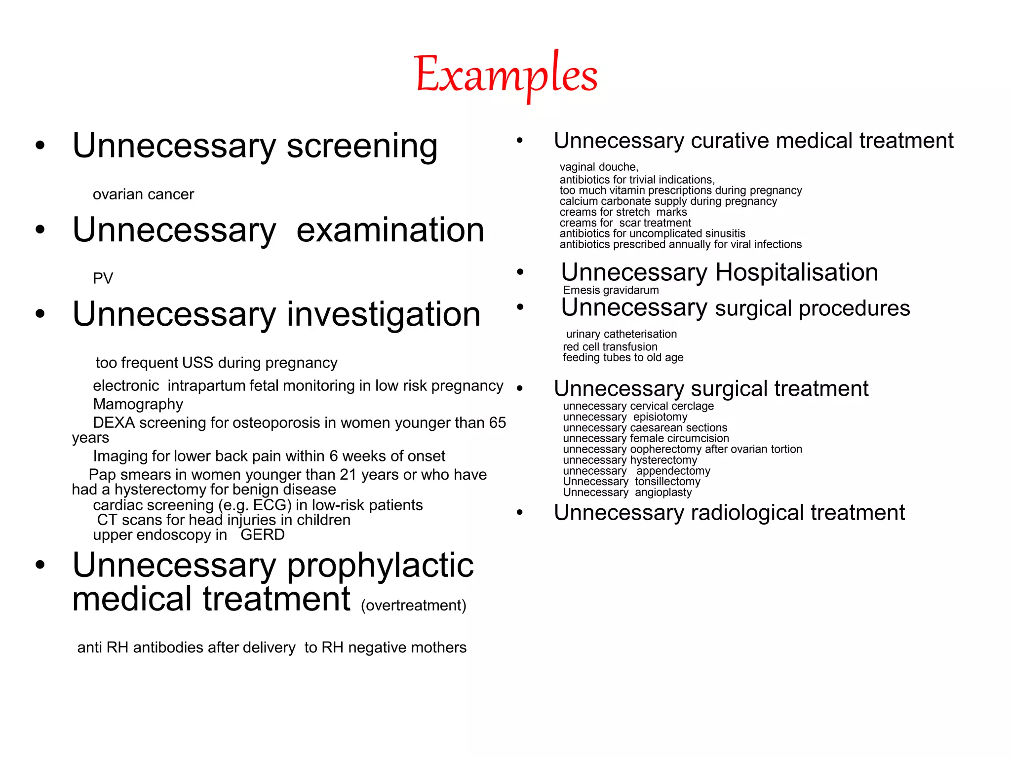 Examples
• Unnecessary screening
ovarian cancer
• Unnecessary examination
PV
• Unnecessary investigation
too frequent USS during pregnancy
electronic intrapartum fetal monitoring in low risk pregnancy
Mamography
DEXA screening for osteoporosis in women younger than 65
years
Imaging for lower back pain within 6 weeks of onset
Pap smears in women younger than 21 years or who have
had a hysterectomy for benign disease
cardiac screening (e.g. ECG) in low-risk patients
CT scans for head injuries in children
upper endoscopy in GERD
• Unnecessary prophylactic
medical treatment (overtreatment)
anti RH antibodies after delivery to RH negative mothers
• Unnecessary curative medical treatment
vaginal douche,
antibiotics for trivial indications,
too much vitamin prescriptions during pregnancy
calcium carbonate supply during pregnancy
creams for stretch marks
creams for scar treatment
antibiotics for uncomplicated sinusitis
antibiotics prescribed annually for viral infections
• Unnecessary Hospitalisation
Emesis gravidarum
• Unnecessary surgical procedures
urinary catheterisation
red cell transfusion
feeding tubes to old age
• Unnecessary surgical treatment
unnecessary cervical cerclage
unnecessary episiotomy
unnecessary caesarean sections
unnecessary female circumcision
unnecessary oopherectomy after ovarian tortion
unnecessary hysterectomy
unnecessary appendectomy
Unnecessary tonsillectomy
Unnecessary angioplasty
• Unnecessary radiological treatment
 