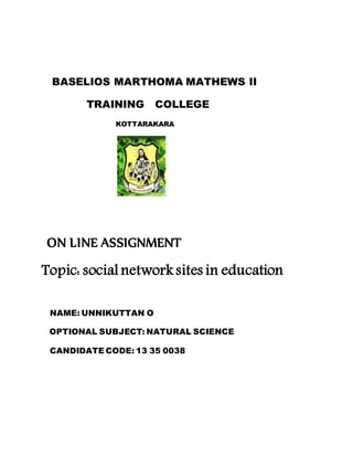 BASELIOS MARTHOMA MATHEWS II 
TRAINING COLLEGE 
KOTTARAKARA 
ON LINE ASSIGNMENT 
Topic: social network sites in education 
NAME: UNNIKUTTAN O 
OPTIONAL SUBJECT: NATURAL SCIENCE 
CANDIDATE CODE: 13 35 0038 
 