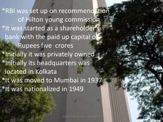 *RBI was set up on recommendation 	of Hilton young commission*It was started as a shareholder’s   bank with the paid up capital of   	Rupees five  crores*Initially it was privately owned*Initially its headquarters was    located in Kolkata*It was moved to Mumbai in 1937*It was nationalized in 19494FUNCTIONS OF R B I   by UNNI B T             