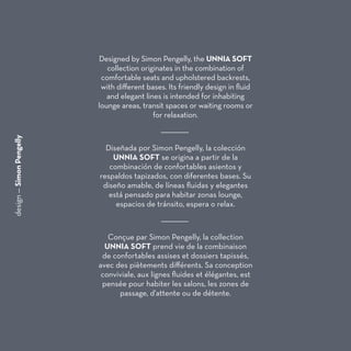 design—SimonPengelly
Designed by Simon Pengelly, the UNNIA SOFT
collection originates in the combination of
comfortable seats and upholstered backrests,
with different bases. Its friendly design in fluid
and elegant lines is intended for inhabiting
lounge areas, transit spaces or waiting rooms or
for relaxation.
Diseñada por Simon Pengelly, la colección
UNNIA SOFT se origina a partir de la
combinación de confortables asientos y
respaldos tapizados, con diferentes bases. Su
diseño amable, de líneas fluidas y elegantes
está pensado para habitar zonas lounge,
espacios de tránsito, espera o relax.
Conçue par Simon Pengelly, la collection
UNNIA SOFT prend vie de la combinaison
de confortables assises et dossiers tapissés,
avec des piètements différents. Sa conception
conviviale, aux lignes fluides et élégantes, est
pensée pour habiter les salons, les zones de
passage, d'attente ou de détente.
 