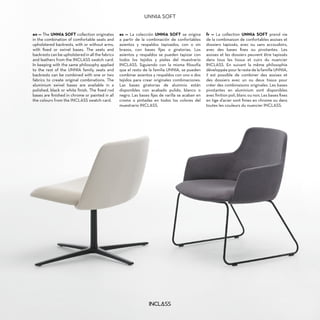 en — The UNNIA SOFT collection originates
in the combination of comfortable seats and
upholstered backrests, with or without arms,
with fixed or swivel bases. The seats and
backrests can be upholstered in all the fabrics
and leathers from the INCLASS swatch card.
In keeping with the same philosophy applied
to the rest of the UNNIA family, seats and
backrests can be combined with one or two
fabrics to create original combinations. The
aluminium swivel bases are available in a
polished, black or white finish. The fixed rod
bases are finished in chrome or painted in all
the colours from the INCLASS swatch card.
es — La colección UNNIA SOFT se origina
a partir de la combinación de confortables
asientos y respaldos tapizados, con o sin
brazos, con bases fijas o giratorias. Los
asientos y respaldos se pueden tapizar con
todos los tejidos y pieles del muestrario
INCLASS. Siguiendo con la misma filosofía
que el resto de la familia UNNIA, se pueden
combinar asientos y respaldos con uno o dos
tejidos para crear originales combinaciones.
Las bases giratorias de aluminio están
disponibles con acabado pulido, blanco o
negro. Las bases fijas de varilla se acaban en
cromo o pintadas en todos los colores del
muestrario INCLASS.
fr — La collection UNNIA SOFT prend vie
de la combinaison de confortables assises et
dossiers tapissés, avec ou sans accoudoirs,
avec des bases fixes ou pivotantes. Les
assises et les dossiers peuvent être tapissés
dans tous les tissus et cuirs du nuancier
INCLASS. En suivant la même philosophie
développée pour le reste de la famille UNNIA,
il est possible de combiner des assises et
des dossiers avec un ou deux tissus pour
créer des combinaisons originales. Les bases
pivotantes en aluminium sont disponibles
avec finition poli, blanc ou noir, Les bases fixes
en tige d’acier sont finies en chrome ou dans
toutes les couleurs du nuancier INCLASS.
UNNIA SOFT
 