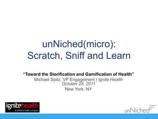 unNiched(micro):
  Scratch, Sniff and Learn
“Toward the Storification and Gamification of Health”
    Michael Spitz, VP Engagement | Ignite Health
                   October 25, 2011
                    New York, NY
 