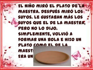 El niño miró el plato de la
maestra. Después miró los
suyos. Le gustaban más los
suyos que el de la maestra,
pero no lo dijo.
Simplemente, volvió a
formar una bola e hizo un
plato como el de la
maestra.
Era un plato hondo.
 