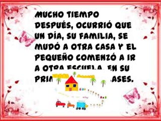 Mucho tiempo
después, ocurrió que
un día, su familia, se
mudó a otra casa y el
pequeño comenzó a ir
a otra escuela. En su
primer día de clases.
 