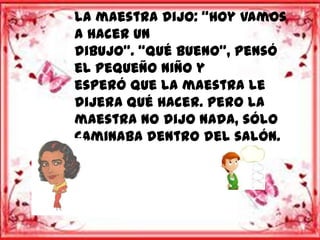 la maestra dijo: “Hoy vamos
a hacer un
dibujo”. “Qué bueno”, pensó
el pequeño niño y
esperó que la maestra le
dijera qué hacer. Pero la
maestra no dijo nada, sólo
caminaba dentro del salón.
 