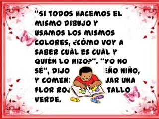 “Si todos hacemos el
mismo dibujo y
usamos los mismos
colores, ¿cómo voy a
saber cuál es cuál y
quién lo hizo?”. “Yo no
sé”, dijo el pequeño niño,
y comenzó a dibujar una
flor roja con el tallo
verde.
 