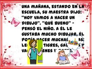 Una mañana, estando en la
escuela, su maestra dijo:
“Hoy vamos a hacer un
dibujo”. “Qué bueno” -
pensó el niño. A él le
gustaba mucho dibujar, él
podía hacer muchas cosas:
leones y tigres, gallinas y
vacas, trenes y botes.
 