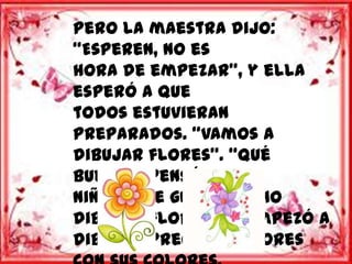 Pero la maestra dijo:
“Esperen, no es
hora de empezar”, y ella
esperó a que
todos estuvieran
preparados. “Vamos a
dibujar flores”. “Qué
bueno” -pensó el
niño – “me gusta mucho
dibujar flores”, y empezó a
dibujar preciosas flores
 