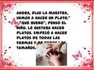 Ahora, dijo la maestra,
vamos a hacer un plato.”
- “Qué bueno”, pensó el
niño. Le gustaba hacer
platos. Empezó a hacer
platos de todas las
formas y de todos los
tamaños.
 