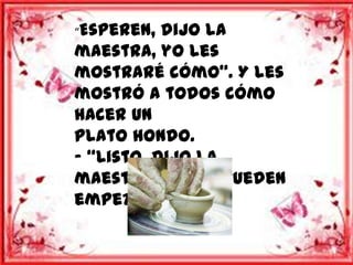 “Esperen,  dijo la
maestra, yo les
mostraré cómo”. Y les
mostró a todos cómo
hacer un
plato hondo.
- “Listo, dijo la
maestra, ahora pueden
empezar.”
 