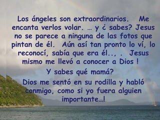 Los ángeles son extraordinarios.   Me encanta verlos volar. … y ¿ sabes? Jesus no se parece a ninguna de las fotos que pintan de él.  Aún así tan pronto lo ví, lo reconocí, sabía que era él.., .  Jesus mismo me llevó a conocer a Dios !  Y sabes qué mamá?   Dios me sentó en su rodilla y habló conmigo, como si yo fuera alguien importante…! 