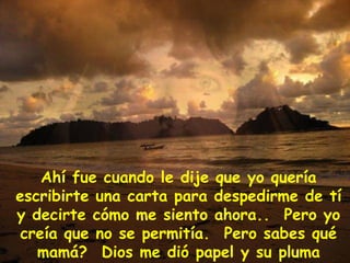 Ahí fue cuando le dije que yo quería escribirte una carta para despedirme de tí y decirte cómo me siento ahora..  Pero yo creía que no se permitía.  Pero sabes qué mamá?  Dios me dió papel y su pluma personal  para que yo te escribiera esta carta. 