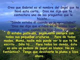 Creo que Gabriel es el nombre del ángel que te llevó esta carta.  Dios me dijo que te contestara una de las preguntas que le hiciste.. “ Dónde estaba él cuando yo lo necesitaba?'  “ Dios me dijo que estaba en el mismo lugar conmigo, como cuando Su hijo Jesús estaba en la cruz”.  Él estaba justo ahí, según está siempre con todas sus pequeñas criaturas..  Pero de todos modos, Mamá, nadie más puede ver lo que te he escrito.. Sólo tú...  Para todos los demás, ésto es sólo un pedazo de papel en blanco. No es fantástico?  Tengo que devolverle la pluma a   Dios ahora .  