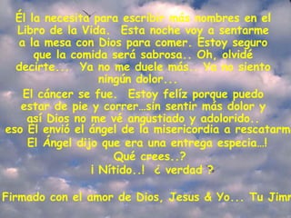 Él la necesita para escribir más nombres en el Libro de la Vida.  Esta noche voy a sentarme a la mesa con Dios para comer. Estoy seguro que la comida será sabrosa.. Oh, olvidé decirte...  Ya no me duele más.. Ya no siento ningún dolor...   El cáncer se fue.  Estoy felíz porque puedo estar de pie y correr…sin sentir más dolor y así Dios no me vé angustiado y adolorido.. Por eso Él envió el ángel de la misericordia a rescatarme...   El Ángel dijo que era una entrega especia…!   Qué crees..?  ¡ Nítido..!  ¿ verdad ? Firmado con el amor de Dios, Jesus & Yo... Tu Jimmy 