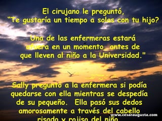 El cirujano le preguntó,  “ Te gustaría un tiempo a solas con tu hijo?     Una de las enfermeras estará afuera en un momento, antes de que lleven al niño a la Universidad." Sally preguntó a la enfermera si podía quedarse con ella mientras se despedía de su pequeño.  Ella pasó sus dedos amorosamente a través del cabello risado y rojiso del niño. 