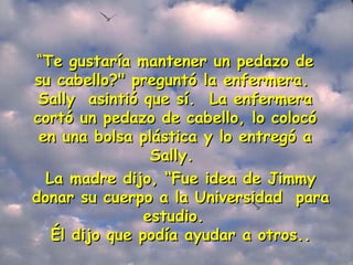 “ Te gustaría mantener un pedazo de su cabello?" preguntó la enfermera.  Sally  asintió que sí.  La enfermera cortó un pedazo de cabello, lo colocó en una bolsa plástica y lo entregó a Sally.   La madre dijo, “Fue idea de Jimmy donar su cuerpo a la Universidad  para estudio.   Él dijo que podía ayudar a otros.. 
