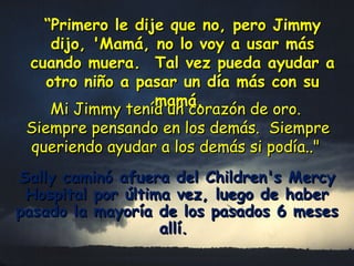 “ Primero le dije que no, pero Jimmy dijo, 'Mamá, no lo voy a usar más cuando muera.  Tal vez pueda ayudar a otro niño a pasar un día más con su mamá.   Mi Jimmy tenía un corazón de oro.  Siempre pensando en los demás.  Siempre queriendo ayudar a los demás si podía.." Sally caminó afuera del Children's Mercy Hospital por última vez, luego de haber pasado la mayoría de los pasados 6 meses allí.   