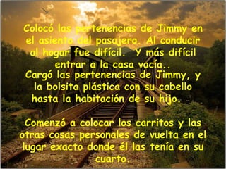 Colocó las pertenencias de Jimmy en el asiento del pasajero. Al conducir al hogar fue difícil.  Y más difícil entrar a la casa vacía.. Cargó las pertenencias de Jimmy, y la bolsita plástica con su cabello hasta la habitación de su hijo.  Comenzó a colocar los carritos y las otras cosas personales de vuelta en el lugar exacto donde él las tenía en su cuarto. 