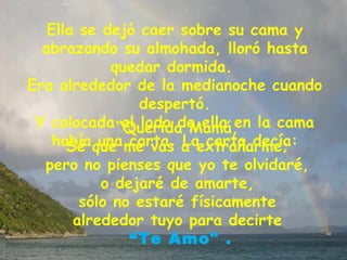 Ella se dejó caer sobre su cama y abrazando su almohada, lloró hasta quedar dormida.  Era alrededor de la medianoche cuando despertó. Y colocada al lado de ella en la cama había una carta. La carta decía:  “ Querida Mamá,  Sé que me vas a extrañarme;  pero no pienses que yo te olvidaré,  o dejaré de amarte,  sólo no estaré físicamente  alrededor tuyo para decirte  “ Te Amo" . 
