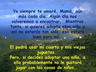 Yo siempre te amaré, Mamá, aún más cada día. Algún día nos volveremos a encontrar.  Mientras tanto, si quieres adopta otro niño y así no estarás tan sola, eso estará bien para mí.  El podrá usar mi cuarto y mis viejos juguetes.  Pero, si decides adoptar una niña, a ella probablemente no le gustará jugar con las cosas de niños..  
