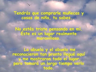 Tendrás que comprarle muñecas y cosas de niña, tu sabes..    No estés triste pensando en mí.  Éste es un lugar realmente maravilloso.   La abuela y el abuelo me reconocieron tan pronto llegué aquí  y me mostraron todo el lugar, pero tomará un largo tiempo verlo todo. 