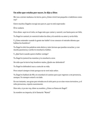 Un niño que estaba por nacer, le dijo a Dios
Me vas a enviar mañana a la tierra; pero ¿Cómo viviré tan pequeño e indefenso como
soy?
Entre muchos Ángeles escogí uno para ti, que te está esperando:
Él te cuidará.
Pero dime: aquí en el cielo, no hago más que cantar y sonreír, eso basta para ser feliz.
Tu Ángel te cantará, te sonreirá todos los días y tú sentirás su amor y serás feliz.
Y ¿Cómo entender cuando la gente me hable? si no conozco el extraño idioma que
hablan los hombres?
Tu Ángel te dirá las palabras más dulces y más tiernas que puedas escuchar, y con
mucha paciencia y cariño te enseñará a hablar.
Y, ¿Qué hará cuando quiera hablar contigo?
Tu Ángel te juntará las manitas y te enseñará a orar.
He oído que la tierra hay hombres malos ¿Quién me defenderá?
Tu Ángel te defenderá aun a costa de su vida.
Pero estaré siempre triste porque no te veré más señor.
Tu Ángel te hablará de Mí y te enseñará el camino para que regreses a mi presencia,
aunque; Yo siempre estaré a tu lado.
En ese instante, una gran paz reinaba en el cielo pero ya se oían voces terrestres, y el
niño presuroso, repetía suavemente:
Dios mío, si ya me voy, dime su nombre, ¿Cómo se llama mi Ángel?
Su nombre no importa, tú le llamarás "Mamá"
 