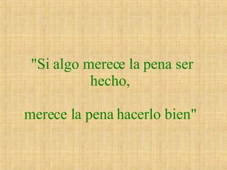 "Si algo merece la pena ser hecho,  merece la pena hacerlo bien"   