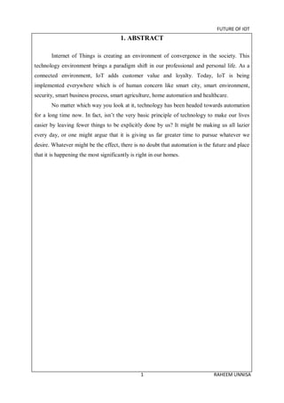 FUTURE OF IOT
1 RAHEEM UNNISA
1. ABSTRACT
Internet of Things is creating an environment of convergence in the society. This
technology environment brings a paradigm shift in our professional and personal life. As a
connected environment, IoT adds customer value and loyalty. Today, IoT is being
implemented everywhere which is of human concern like smart city, smart environment,
security, smart business process, smart agriculture, home automation and healthcare.
No matter which way you look at it, technology has been headed towards automation
for a long time now. In fact, isn’t the very basic principle of technology to make our lives
easier by leaving fewer things to be explicitly done by us? It might be making us all lazier
every day, or one might argue that it is giving us far greater time to pursue whatever we
desire. Whatever might be the effect, there is no doubt that automation is the future and place
that it is happening the most significantly is right in our homes.
 