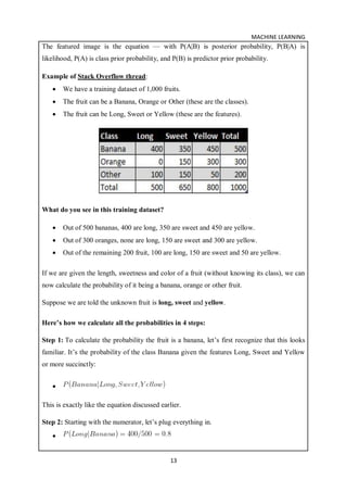 MACHINE LEARNING
13
The featured image is the equation — with P(A|B) is posterior probability, P(B|A) is
likelihood, P(A) is class prior probability, and P(B) is predictor prior probability.
Example of Stack Overflow thread:
 We have a training dataset of 1,000 fruits.
 The fruit can be a Banana, Orange or Other (these are the classes).
 The fruit can be Long, Sweet or Yellow (these are the features).
What do you see in this training dataset?
 Out of 500 bananas, 400 are long, 350 are sweet and 450 are yellow.
 Out of 300 oranges, none are long, 150 are sweet and 300 are yellow.
 Out of the remaining 200 fruit, 100 are long, 150 are sweet and 50 are yellow.
If we are given the length, sweetness and color of a fruit (without knowing its class), we can
now calculate the probability of it being a banana, orange or other fruit.
Suppose we are told the unknown fruit is long, sweet and yellow.
Here’s how we calculate all the probabilities in 4 steps:
Step 1: To calculate the probability the fruit is a banana, let’s first recognize that this looks
familiar. It’s the probability of the class Banana given the features Long, Sweet and Yellow
or more succinctly:

This is exactly like the equation discussed earlier.
Step 2: Starting with the numerator, let’s plug everything in.

 