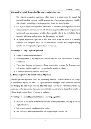 MACHINE LEARNING
18
When to Use Logistic Regression Machine Learning Algorithm
 Use logistic regression algorithms when there is a requirement to model the
probabilities of the response variable as a function of some other explanatory variable.
For example, probability of buying a product X as a function of gender
 Use logistic regression algorithms when there is a need to predict probabilities that
categorical dependent variable will fall into two categories of the binary response as a
function of some explanatory variables. For example, what is the probability that a
customer will buy a perfume given that the customer is a female?
 A logistic regression algorithm is also best suited when the need is to classify
elements two categories based on the explanatory variable. For example-classify
females into ‘young’ or ‘old’ group based on their age.
Advantages of Using Logistic Regression
 Easier to inspect and less complex.
 Robust algorithm as the independent variables need not have equal variance or normal
distribution.
 These algorithms do not assume a linear relationship between the dependent and
independent variables and hence can also handle non-linear effects.
 Controls confounding and tests interaction.
5. Linear Regression Machine Learning Algorithm
Linear Regression algorithm shows the relationship between 2 variables and how the change
in one variable impacts the other. The algorithm shows the impact on the dependent variable
on changing the independent variable. The independent variables are referred as explanatory
variables, as they explain the factors the impact the dependent variable. Dependent variable is
often referred to as the factor of interest or predictor.
Advantages of Linear Regression Machine Learning Algorithm
 It is one of the most interpretable machine learning algorithms, making it easy to
explain to others.
 It is easy of use as it requires minimal tuning.
 It is the mostly widely used machine learning technique that runs fast.
 