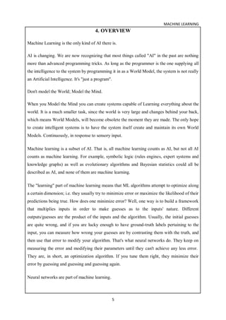 MACHINE LEARNING
5
4. OVERVIEW
Machine Learning is the only kind of AI there is.
AI is changing. We are now recognizing that most things called "AI" in the past are nothing
more than advanced programming tricks. As long as the programmer is the one supplying all
the intelligence to the system by programming it in as a World Model, the system is not really
an Artificial Intelligence. It's "just a program".
Don't model the World; Model the Mind.
When you Model the Mind you can create systems capable of Learning everything about the
world. It is a much smaller task, since the world is very large and changes behind your back,
which means World Models, will become obsolete the moment they are made. The only hope
to create intelligent systems is to have the system itself create and maintain its own World
Models. Continuously, in response to sensory input.
Machine learning is a subset of AI. That is, all machine learning counts as AI, but not all AI
counts as machine learning. For example, symbolic logic (rules engines, expert systems and
knowledge graphs) as well as evolutionary algorithms and Bayesian statistics could all be
described as AI, and none of them are machine learning.
The "learning" part of machine learning means that ML algorithms attempt to optimize along
a certain dimension; i.e. they usually try to minimize error or maximize the likelihood of their
predictions being true. How does one minimize error? Well, one way is to build a framework
that multiplies inputs in order to make guesses as to the inputs' nature. Different
outputs/guesses are the product of the inputs and the algorithm. Usually, the initial guesses
are quite wrong, and if you are lucky enough to have ground-truth labels pertaining to the
input, you can measure how wrong your guesses are by contrasting them with the truth, and
then use that error to modify your algorithm. That's what neural networks do. They keep on
measuring the error and modifying their parameters until they can't achieve any less error.
They are, in short, an optimization algorithm. If you tune them right, they minimize their
error by guessing and guessing and guessing again.
Neural networks are part of machine learning.
 