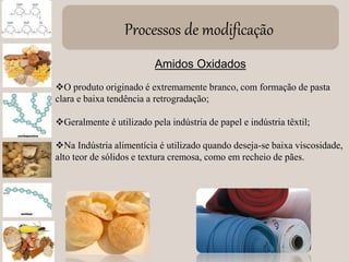 Processos de modificação
Amidos Oxidados
O produto originado é extremamente branco, com formação de pasta
clara e baixa tendência a retrogradação;
Geralmente é utilizado pela indústria de papel e indústria têxtil;
Na Indústria alimentícia é utilizado quando deseja-se baixa viscosidade,
alto teor de sólidos e textura cremosa, como em recheio de pães.
 