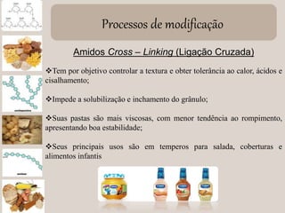 Processos de modificação
Amidos Cross – Linking (Ligação Cruzada)
Tem por objetivo controlar a textura e obter tolerância ao calor, ácidos e
cisalhamento;
Impede a solubilização e inchamento do grânulo;
Suas pastas são mais viscosas, com menor tendência ao rompimento,
apresentando boa estabilidade;
Seus principais usos são em temperos para salada, coberturas e
alimentos infantis
 
