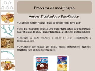 Processos de modificação
Amidos Eterificados e Esterificados
Os amidos sofrem reações típicas de alcoóis como éter e ester;
Esse processamento objetiva uma menor temperatura de gelatinização,
maior absorção de água, e menor tendência à gelificação e retrogradação;
Produção de pasta resistente a vários ciclos de congelamento e
descongelamento;
Geralmente são usados em bolos, pudins instantâneos, recheios,
coberturas e em alimentos congelados.
 