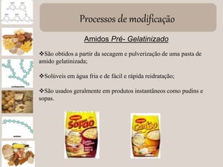 Processos de modificação
Amidos Pré- Gelatinizado
São obtidos a partir da secagem e pulverização de uma pasta de
amido gelatinizada;
Solúveis em água fria e de fácil e rápida reidratação;
São usados geralmente em produtos instantâneos como pudins e
sopas.
 