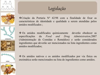 Legislação
Criação da Portaria Nº 42/98 com a finalidade de fixar as
características de identidade e qualidade a serem atendidas pelos
amidos modificados ;
 Os amidos modificados quimicamente deverão obedecer as
especificações da Food and Drug Administration,2007
(Administração de Comidas e Remédios) e serão considerados
ingredientes que deverão ser mencionados na lista ingredientes como
amidos modificados;
 Os amidos nativos e os amidos modificados por via física ou
enzimática serão mencionados na lista de ingredientes como amidos.
 