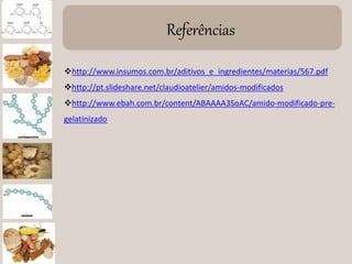 Referências
http://www.insumos.com.br/aditivos_e_ingredientes/materias/567.pdf
http://pt.slideshare.net/claudioatelier/amidos-modificados
http://www.ebah.com.br/content/ABAAAA3SoAC/amido-modificado-pre-
gelatinizado
 
