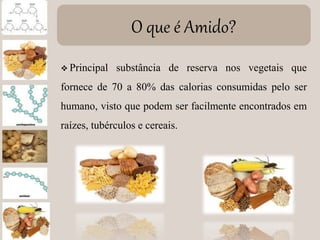 O que é Amido?
 Principal substância de reserva nos vegetais que
fornece de 70 a 80% das calorias consumidas pelo ser
humano, visto que podem ser facilmente encontrados em
raízes, tubérculos e cereais.
 