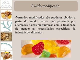Amido modificado
Amidos modificados são produtos obtidos a
partir do amido nativo, que passaram por
alterações físicas ou químicas com a finalidade
de atender às necessidades especificas da
indústria de alimentos
 