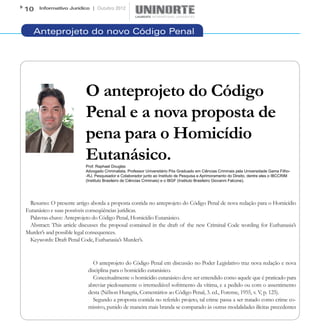 10    Informativo Jurídico | Outubro 2012




   Anteprojeto do novo Código Penal




                          O anteprojeto do Código
                          Penal e a nova proposta de
                          pena para o Homicídio
                          Eutanásico.
                          Prof. Raphael Douglas
                          Advogado Criminalista, Professor Universitário Pós Graduado em Ciências Criminais pela Universidade Gama Filho-
                          -RJ, Pesquisador e Colaborador junto ao Instituto de Pesquisa e Aprimoramento do Direito, dentre eles o IBCCRIM
                          (Instituto Brasileiro de Ciências Criminais) e o IBGF (Instituto Brasileiro Giovanni Falcone).




 Resumo: O presente artigo aborda a proposta contida no anteprojeto do Código Penal de nova redação para o Homicídio
Eutanásico e suas possíveis conseqüências jurídicas.
 Palavras-chave: Anteprojeto do Código Penal, Homicídio Eutanásico.
 Abstract: This article discusses the proposal contained in the draft of the new Criminal Code wording for Euthanasia’s
Murder’s and possible legal consequences.
 Keywords: Draft Penal Code, Euthanasia’s Murder’s.


                             O anteprojeto do Código Penal em discussão no Poder Legislativo traz nova redação e nova
                           disciplina para o homicídio eutanásico.
                             Conceitualmente o homicídio eutanásico deve ser entendido como aquele que é praticado para
                           abreviar piedosamente o irremediável sofrimento da vítima, e a pedido ou com o assentimento
                           desta (Nélson Hungria, Comentários ao Código Penal, 3. ed., Forense, 1955, v. V, p. 125).
                             Segundo a proposta contida no referido projeto, tal crime passa a ser tratado como crime co-
                           missivo, punido de maneira mais branda se comparado às outras modalidades ilícitas precedentes
 
