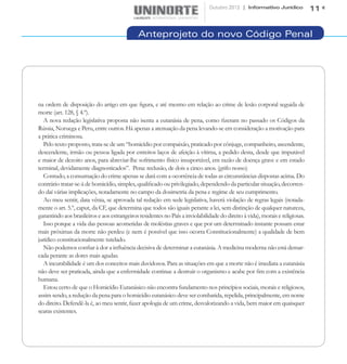 Outubro 2012 | Informativo Jurídico            11


                                              Anteprojeto do novo Código Penal




na ordem de disposição do artigo em que figura, e até mesmo em relação ao crime de lesão corporal seguida de
morte (art. 128, § 4.º).
  A nova redação legislativa proposta não isenta a eutanásia de pena, como fizeram no passado os Códigos da
Rússia, Noruega e Peru, entre outros. Há apenas a atenuação da pena levando-se em consideração a motivação para
a prática criminosa.
  Pelo texto proposto, trata-se de um “homicídio por compaixão, praticado por cônjuge, companheiro, ascendente,
descendente, irmão ou pessoa ligada por estreitos laços de afeição à vítima, a pedido desta, desde que imputável
e maior de dezoito anos, para abreviar-lhe sofrimento físico insuportável, em razão de doença grave e em estado
terminal, devidamente diagnosticados”. Pena: reclusão, de dois a cinco anos. (grifo nosso)	
  Contudo, a consumação do crime apenas se dará com a ocorrência de todas as circunstâncias dispostas acima. Do
contrário tratar-se-á de homicídio, simples, qualificado ou privilegiado, dependendo da particular situação, decorren-
do daí várias implicações, notadamente no campo da dosimetria da pena e regime de seu cumprimento.
  Ao meu sentir, data vênia, se aprovada tal redação em sede legislativa, haverá violação de regras legais (notada-
mente o art. 5.º, caput, da CF, que determina que todos são iguais perante a lei, sem distinção de qualquer natureza,
garantindo aos brasileiros e aos estrangeiros residentes no País a inviolabilidade do direito à vida), morais e religiosas.
  Isso porque a vida das pessoas acometidas de moléstias graves e que por um determinado instante possam estar
mais próximas da morte não perdeu (e nem é possível que isso ocorra Constitucionalmente) a qualidade de bem
jurídico constitucionalmente tutelado.
  Não podemos confiar à dor a influência decisiva de determinar a eutanásia. A medicina moderna não está demar-
cada perante as dores mais agudas.
  A incurabilidade é um dos conceitos mais duvidosos. Para as situações em que a morte não é imediata a eutanásia
não deve ser praticada, ainda que a enfermidade continue a destruir o organismo e acabe por fim com a existência
humana.
  Estou certo de que o Homicídio Eutanásico não encontra fundamento nos princípios sociais, morais e religiosos,
assim sendo, a redução da pena para o homicídio eutanásico deve ser combatida, repelida, principalmente, em nome
do direito. Defendê-la é, ao meu sentir, fazer apologia de um crime, desvalorizando a vida, bem maior em quaisquer
searas existentes.
 