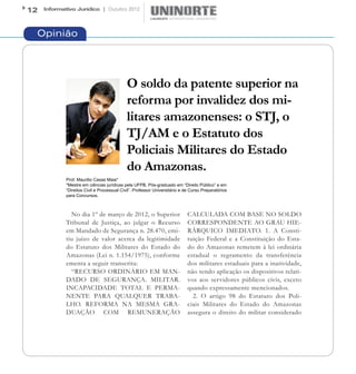 12   Informativo Jurídico | Outubro 2012




 Opinião




                                             O soldo da patente superior na
                                             reforma por invalidez dos mi-
                                             litares amazonenses: o STJ, o
                                             TJ/AM e o Estatuto dos
                                             Policiais Militares do Estado
                                             do Amazonas.
             Prof. Maurilio Casas Maia*
             *Mestre em ciências jurídicas pela UFPB. Pós-graduado em “Direito Público” e em
             “Direitos Civil e Processual Civil”. Professor Universitário e de Curso Preparatórios
             para Concursos.



               No dia 1º de março de 2012, o Superior                        CALCULADA COM BASE NO SOLDO
             Tribunal de Justiça, ao julgar o Recurso                        CORRESPONDENTE AO GRAU HIE-
             em Mandado de Segurança n. 28.470, emi-                         RÁRQUICO IMEDIATO. 1. A Consti-
             tiu juízo de valor acerca da legitimidade                       tuição Federal e a Constituição do Esta-
             do Estatuto dos Militares do Estado do                          do do Amazonas remetem à lei ordinária
             Amazonas (Lei n. 1.154/1975), conforme                          estadual o regramento da transferência
             ementa a seguir transcrita:                                     dos militares estaduais para a inatividade,
               “RECURSO ORDINÁRIO EM MAN-                                    não tendo aplicação os dispositivos relati-
             DADO DE SEGURANÇA. MILITAR.                                     vos aos servidores públicos civis, exceto
             INCAPACIDADE TOTAL E PERMA-                                     quando expressamente mencionados.
             NENTE PARA QUALQUER TRABA-                                        2. O artigo 98 do Estatuto dos Poli-
             LHO. REFORMA NA MESMA GRA-                                      ciais Militares do Estado do Amazonas
             DUAÇÃO COM REMUNERAÇÃO                                          assegura o direito do militar considerado
 