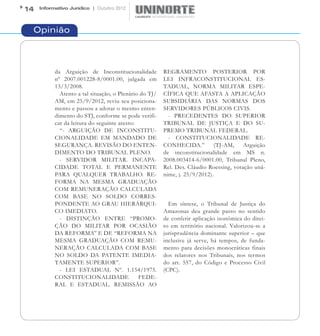 14   Informativo Jurídico | Outubro 2012




 Opinião



           da Arguição de Inconstitucionalidade         REGRAMENTO POSTERIOR POR
           nº 2007.001228-8/0001.00, julgada em         LEI INFRACONSTITUCIONAL ES-
           13/3/2008.                                   TADUAL, NORMA MILITAR ESPE-
             Atento a tal situação, o Plenário do TJ/   CÍFICA QUE AFASTA A APLICAÇÃO
           AM, em 25/9/2012, reviu seu posiciona-       SUBSIDIÁRIA DAS NORMAS DOS
           mento e passou a adotar o mesmo enten-       SERVIDORES PÚBLICOS CIVIS.
           dimento do STJ, conforme se pode verifi-       - PRECEDENTES DO SUPERIOR
           car da leitura do seguinte aresto:           TRIBUNAL DE JUSTIÇA E DO SU-
             “- ARGUIÇÃO DE INCONSTITU-                 PREMO TRIBUNAL FEDERAL.
           CIONALIDADE EM MANDADO DE                      - CONSTITUCIONALIDADE RE-
           SEGURANÇA. REVISÃO DO ENTEN-                 CONHECIDA.”          (TJ-AM,    Arguição
           DIMENTO DO TRIBUNAL PLENO.                   de inconstitucionalidade em MS n.
             - SERVIDOR MILITAR. INCAPA-                2008.003414-6/0001.00, Tribunal Pleno,
           CIDADE TOTAL E PERMANENTE                    Rel. Des. Cláudio Roessing, votação unâ-
           PARA QUALQUER TRABALHO. RE-                  nime, j. 25/9/2012).
           FORMA NA MESMA GRADUAÇÃO
           COM REMUNERAÇÃO CALCULADA
           COM BASE NO SOLDO CORRES-
           PONDENTE AO GRAU HIERÁRQUI-                    Em síntese, o Tribunal de Justiça do
           CO IMEDIATO.                                 Amazonas deu grande passo no sentido
             - DISTINÇÃO ENTRE “PROMO-                  de conferir aplicação isonômica do direi-
           ÇÃO DO MILITAR POR OCASIÃO                   to em território nacional. Valorizou-se a
           DA REFORMA” E DE “REFORMA NA                 jurisprudência dominante superior – que
           MESMA GRADUAÇÃO COM REMU-                    inclusive já serve, há tempos, de funda-
           NERAÇÃO CALCULADA COM BASE                   mento para decisões monocráticas finais
           NO SOLDO DA PATENTE IMEDIA-                  dos relatores nos Tribunais, nos termos
           TAMENTE SUPERIOR”.                           do art. 557, do Código e Processo Civil
             - LEI ESTADUAL Nº. 1.154/1975.             (CPC).
           CONSTITUCIONALIDADE                FEDE-
           RAL E ESTADUAL. REMISSÃO AO
 