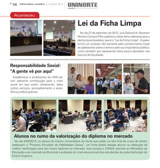 16    Informativo Jurídico | Outubro 2012




  Aconteceu

                                                    Lei da Ficha Limpa
                                                      No dia 27 de setembro de 2012, Juiz Eleitoral dr. Abraham
                                                    Peixoto Campos Filho palestrou sobre tema relevante para a
                                                    democracia brasileira, que é a “Lei da Ficha Limpa”. A pales-
                                                    tra foi um sucesso não somente pelo conhecimento ímpar
                                                    do palestrante sobre o tema e pela sua importância política,
                                                    como também por representar tema pouco abordado nos
                                                    bancos de faculdade.


Responsabilidade Social:
“A gente vê por aqui”
  Acadêmicos e professores do UNN de-
ram relevante contribuição para o meio
social em que vivem, oferecendo, detre
outros serviços, aconselhamento e assis-
tência jurídica gratuita.




  Alunos no rumo da valorização do diploma no mercado
   No dia 24/9/2012, os alunos do Centro Universitário do Norte que estão na reta final do curso de direito
 realizaram o “Primeiro Simulado de Habilidades Gerais”, um forte aliado desses alunos na obtenção da
 melhor certificação para seu futuro diploma no mercado. Isso porque o ENADE permite ao Ministério da
 Educação e ao mercado profissional a avaliação do nível educacional dos estudantes de cada Instituição de
 Ensino Superior.
 
