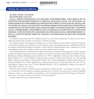 22   Informativo Jurídico | Outubro 2012




Notas de Jurisprudência

  AG. REG. NO RE N. 694.298-SP
  RELATOR: MIN. LUIZ FUX
  Ementa: AGRAVO REGIMENTAL NO RECURSO EXTRAORDINÁRIO. AÇÃO DIRETA DE IN-
CONSTITUCIONALIDADE PERANTE O TRIBUNAL DE JUSTIÇA LOCAL. LEI MUNICIPAL. ES-
TABELECIMENTOS PORTADORES DE SERVIÇOS BANCÁRIOS. INSTALAÇÃO DE PAINEL OPA-
CO ENTRE OS CAIXAS E OS CLIENTES EM ESPERA.PREQUESTIONAMENTO. INEXISTÊNCIA.
COMPETÊNCIA DO MUNICÍPIO PARA LEGISLAR SOBRE ATIVIDADE BANCÁRIA. INTERESSE
LOCAL. POSSIBILIDADE. INOCORRÊNCIA DE USURPAÇÃO DA COMPETÊNCIA LEGISLATIVA
FEDERAL. VÍCIO DE INICIATIVA. REEXAME DA LEGISLAÇÃO LOCAL. IMPOSSIBILIDADE. SÚ-
MULA N. 280 DO SUPREMO TRIBUNAL FEDERAL. INVIABILIDADE DO RECURSO EXTRAOR-
DINÁRIO.
  1. O requisito do prequestionamento é indispensável, por isso que inviável a apreciação, em sede de recurso extraor-
dinário, de matéria sobre a qual não se pronunciou o Tribunal de origem.
  2. A simples oposição dos embargos de declaração, sem o efetivo debate acerca da matéria versada pelo dispositivo
constitucional apontado como malferido, não supre a falta do requisito do prequestionamento, viabilizador da abertura
da instância extraordinária. Incidência da Súmula n. 282 do Supremo Tribunal Federal, verbis: é inadmissível o recurso
extraordinário, quando não ventilada na decisão recorrida, a questão federal suscitada.
  3. Os Municípios possuem competência para legislar sobre assuntos de interesse local (artigo 30, I, da CF), tais como
medidas que propiciem segurança, conforto e rapidez aos usuários de serviços bancários. (Precedentes: RE n. 610.221-
RG, Relatora a Ministra Ellen Gracie, DJe de 20.08.10; AI n. 347.717-AgR, Relator o Ministro Celso de Mello, 2ª Turma,
DJ de 05.08.05; AC n. 1.124-MC, Relator o Ministro Marco Aurélio, 1ª Turma, DJ de 04.08.06; AI n. 491.420-AgR,
Relator o Ministro Cezar Peluso, 1ª Turma, DJ de 24.03.06; AI n. 574.296-AgR, Relator o Ministro Gilmar Mendes, 2ª
Turma, DJ 16.06.06; AI n. 709.974-AgR, Relatora a  Ministra Cármen Lucia, 1ª Turma, DJe de 26.11.09; AI n. 747.245-
AgR, Relator o Ministro Eros Grau, 2ª Turma, DJe 06.08.09; RE n. 254.172-AgR, Relator o Ministro Ayres Britto, 2ª
Turma, DJe de 23.09.11, entre outros).
  4. Deveras, para se chegar a conclusão contrária à adotada pelo acórdão recorrido – como deseja o recorrente – quan-
to à ocorrência de vício de iniciativa no diploma municipal (Lei n. 1.933/09), necessário seria o reexame da legislação
local que o orientou, o que inviabiliza o extraordinário, a teor do Enunciado da Súmula 280 do Supremo Tribunal Fe-
deral, verbis: “por ofensa a direito local não cabe recurso extraordinário”.
  5. Agravo regimental a que se nega provimento.
 