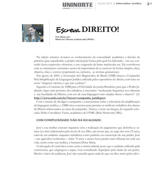 Outubro 2012 | Informativo Jurídico   3




                  Escreva DIREITO!
                  Prof. Maria Lenir
                  Mestra em Ciências Jurídicas pela UNIVALI




  Na edição anterior, levamos ao conhecimento da comunidade acadêmica a decisão de
primeiro grau repudiando a petição inicial pela forma pela qual foi elaborada – em seu con-
teúdo havia expressões ofensivas, o uso exagerado de letras maiúsculas etc. Ela corroborou
com as orientações constantes acerca da importância de se escrever de forma simples, clara,
objetiva, ética e correta (respeitando-se, inclusive, as normas gramaticais).
  Em agosto de 2005, a Associação dos Magistrados do Brasil (AMB) lançou a Campanha
Pela Simplificação da Linguagem Jurídica utilizada pelos operadores do direito, com base no
mote “ninguém valoriza o que não conhece”.
  Segundo a Comissão da AMB para a Efetividade da justiça Brasileira, para que o Poder Ju-
diciário fique mais próximo dos cidadãos, é necessário “reeducação linguística nos tribunais
e nas faculdades de Direito, com uso de uma linguagem mais simples direta e objetiva”. (cf.
http://www.amb.com.br/?secao=campanha_juridiques)
  Com o intuito de divulgar a campanha e conscientizar sobre a relevância da simplificação
da linguagem jurídica, a AMB criou concurso para premiar os melhores trabalhos dos alunos
de Direito relacionados ao tema da campanha. Abaixo, o texto na íntegra, do segundo colo-
cado, Pedro Carvalhaes Vieira, acadêmico da UFMG (Belo Horizonte/MG).

  COM COMPLEXIDADE NÃO HÁ IGUALDADE.

   José e sua mulher estavam inquietos com a realização do julgamento que definiria se se-
riam (ou não) indenizados pela morte de seu filho, um jovem que, no auge dos seus 25 anos,
caíra de um andaime enquanto trabalhava como pedreiro na construção de um prédio. José
– um agricultor nordestino – tinha 70 anos e nunca havia pisado num tribunal em toda sua
vida, assim como sua mulher, a faxineira Dona Maria.
   O advogado do casal dava como certa a vitória judicial, posto que o andaime utilizado pela
construtora, que empregava o rapaz, fora considerado impróprio pelo laudo de um perito.
Desde o início da audiência, José não entendia quase nada do que era dito, tanto pelos advo-
 