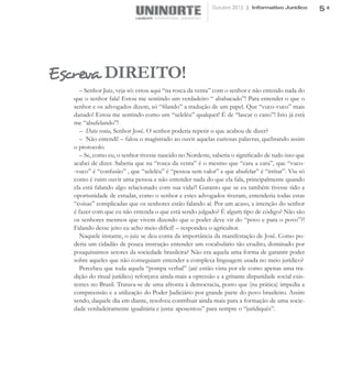 Outubro 2012 | Informativo Jurídico       5




Escreva DIREITO!
     – Senhor Juiz, veja só: estou aqui “na rosca da venta” com o senhor e não entendo nada do
   que o senhor fala! Estou me sentindo um verdadeiro “ ababacado”! Para entender o que o
   senhor e os advogados dizem, só “filando” a tradução de um papel. Que “vuco-vuco” mais
   danado! Estou me sentindo como um “xeleléu” qualquer! É de “lascar o cano”! Isto já está
   me “abufelando”!
     – Data venia, Senhor José. O senhor poderia repetir o que acabou de dizer?
     – Não entendi! – falou o magistrado ao ouvir aquelas curiosas palavras, quebrando assim
   o protocolo.
     – Se, como eu, o senhor tivesse nascido no Nordeste, saberia o significado de tudo isso que
   acabei de dizer. Saberia que na “rosca da venta” é o mesmo que “cara a cara”, que “vuco-
   -vuco” é “confusão” , que “xeleléu” é “pessoa sem valor” e que abufelar” é “irritar”. Viu só
   como é ruim ouvir uma pessoa e não entender nada do que ela fala, principalmente quando
   ela está falando algo relacionado com sua vida?! Garanto que se eu também tivesse tido a
   oportunidade de estudar, como o senhor e estes advogados tiveram, entenderia todas estas
   “coisas” complicadas que os senhores estão falando aí. Por um acaso, a intenção do senhor
   é fazer com que eu não entenda o que está sendo julgado? É algum tipo de código? Não são
   os senhores mesmos que vivem dizendo que o poder deve vir do “povo e para o povo”?!
   Falando desse jeito eu acho meio difícil! – respondeu o agricultor.
     Naquele instante, o juiz se deu conta da importância da manifestação de José. Como po-
   deria um cidadão de pouca instrução entender um vocabulário tão erudito, dominado por
   pouquíssimos setores da sociedade brasileira? Não era aquela uma forma de garantir poder
   sobre aqueles que não conseguiam entender a complexa linguagem usada no meio jurídico?
     Percebeu que toda aquela “pompa verbal” (até então vista por ele como apenas uma tra-
   dição do ritual jurídico) reforçava ainda mais a opressão e a gritante disparidade social exis-
   tentes no Brasil. Tratava-se de uma afronta à democracia, posto que (na prática) impedia a
   compreensão e a utilização do Poder Judiciário por grande parte do povo brasileiro. Assim
   sendo, daquele dia em diante, resolveu contribuir ainda mais para a formação de uma socie-
   dade verdadeiramente igualitária e justa: aposentou” para sempre o “juridiquês”.
 