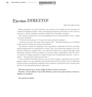 6   Informativo Jurídico | Outubro 2012




     Escreva DIREITO!
                                                                                    Pedro Carvalhaes Vieira

              Muitas mensagens, via correio eletrônico, são enviadas com exemplos do que chamamos de
            “pérolas da linguagem jurídica”; frases com linguagem altamente rebuscadas e termos arcaicos,
            em desuso e outros, verdadeiros atentados à língua culta. Veja alguns exemplos:
              “Em ressunta, sob pena de se ter uma interpretação inversa ao que pretendeu o texto”. (artigo
            escrito por advogado)
              “O imóvel está uma boneca”. ( Frase de um laudo pericial de avaliação)
              “...penhorei uma mesa de comer velha de quatro pés...” (Certidão lançada por um oficial de
            justiça, em Passo Fundo, após efetuar uma penhora)
               No primeiro exemplo nos deparamos com uma palavra considerada em desuso (ressunta),
            poderia simplesmente ser substituída por “resumo” que o texto ficaria mais elegante e com com-
            preensão imediata; na segunda frase, o uso indevido de gíria, deve-se primar pela língua culta,
            substituição sugerida: “em boas condições”; na terceira oração, o regionalismo “mesa de comer”
            e a ausência de vírgulas separando os adjetivos, pode levar à interpretações diversas - nossa su-
            gestão: “...mesa de jantar, velha, de quatro pés...”
              O texto de Pedro Carvalhaes Vieira nos traz, de forma simples, a importância do uso de lin-
            guagem simples, mas não simplória, pelos profissionais da área do direito, tanto na elaboração
            de peças quanto em audiências, cumprindo assim, realmente, a garantia do acesso à justiça, posto
            que este se dá, principalmente pela compreensão.

               Não basta apenas ler, o ato de redigir de forma correta é exercício.
               Exercite e escreva direito. Caso tenha dúvidas, escreva-nos, pois teremos a maior sa-
            tisfação em atendê-lo.

              Até a próxima edição!
 