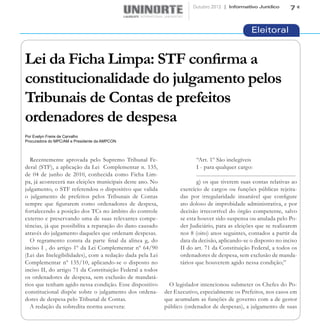 Outubro 2012 | Informativo Jurídico                             7


                                                                                                              Eleitoral


Lei da Ficha Limpa: STF confirma a
constitucionalidade do julgamento pelos
Tribunais de Contas de prefeitos
ordenadores de despesa
Por Evelyn Freire de Carvalho
Procuradora do MPC/AM e Presidente da AMPCON



  Recentemente aprovada pelo Supremo Tribunal Fe-                      “Art. 1º São inelegíveis
deral (STF), a aplicação da Lei Complementar n. 135,                   I - para qualquer cargo:
de 04 de junho de 2010, conhecida como Ficha Lim-                      ......................................................................
pa, já acontecerá nas eleições municipais deste ano. No                g) os que tiverem suas contas relativas ao
julgamento, o STF referendou o dispositivo que valida           exercício de cargos ou funções públicas rejeita-
o julgamento de prefeitos pelos Tribunais de Contas             das por irregularidade insanável que configure
sempre que figurarem como ordenadores de despesa,               ato doloso de improbidade administrativa, e por
fortalecendo a posição dos TCs no âmbito do controle            decisão irrecorrível do órgão competente, salvo
externo e preservando uma de suas relevantes compe-             se esta houver sido suspensa ou anulada pelo Po-
tências, já que possibilita a reparação do dano causado         der Judiciário, para as eleições que se realizarem
através do julgamento daqueles que ordenam despesas.            nos 8 (oito) anos seguintes, contados a partir da
  O regramento consta da parte final da alínea g, do            data da decisão, aplicando-se o disposto no inciso
inciso I , do artigo 1º da Lei Complementar nº 64/90            II do art. 71 da Constituição Federal, a todos os
(Lei das Inelegibilidades), com a redação dada pela Lei         ordenadores de despesa, sem exclusão de manda-
Complementar nº 135/10, aplicando-se o disposto no              tários que houverem agido nessa condição;”
inciso II, do artigo 71 da Constituição Federal a todos
os ordenadores de despesa, sem exclusão de mandatá-
rios que tenham agido nessa condição. Esse dispositivo      O legislador intencionou submeter os Chefes do Po-
constitucional dispõe sobre o julgamento dos ordena-      der Executivo, especialmente os Prefeitos, nos casos em
dores de despesa pelo Tribunal de Contas.                 que acumulam as funções de governo com a de gestor
  A redação da sobredita norma assevera:                  público (ordenador de despesas), a julgamento de suas
 